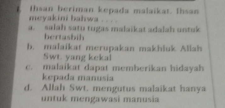 Ihsan beriman kepada malaikat. Ihsan
meyakini bahwa . . . .
a. salah satu tugas malaikat adalah untuk
bertasbih
b. malaikat merupakan makhiuk Aliah
Swt. yang kekal
c. malaikat dapat memberikan hidayah
kepada manusia
d. Allah Swt. mengutus malaikat hanya
untuk mengawasi manusia