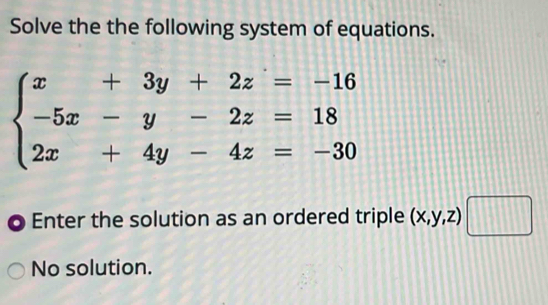 Solve the the following system of equations.
beginarrayl x+3y+2z=-16 -5x-y-2z=18 2x+4y-4z=-30endarray.
Enter the solution as an ordered triple (x,y,z)□
No solution.