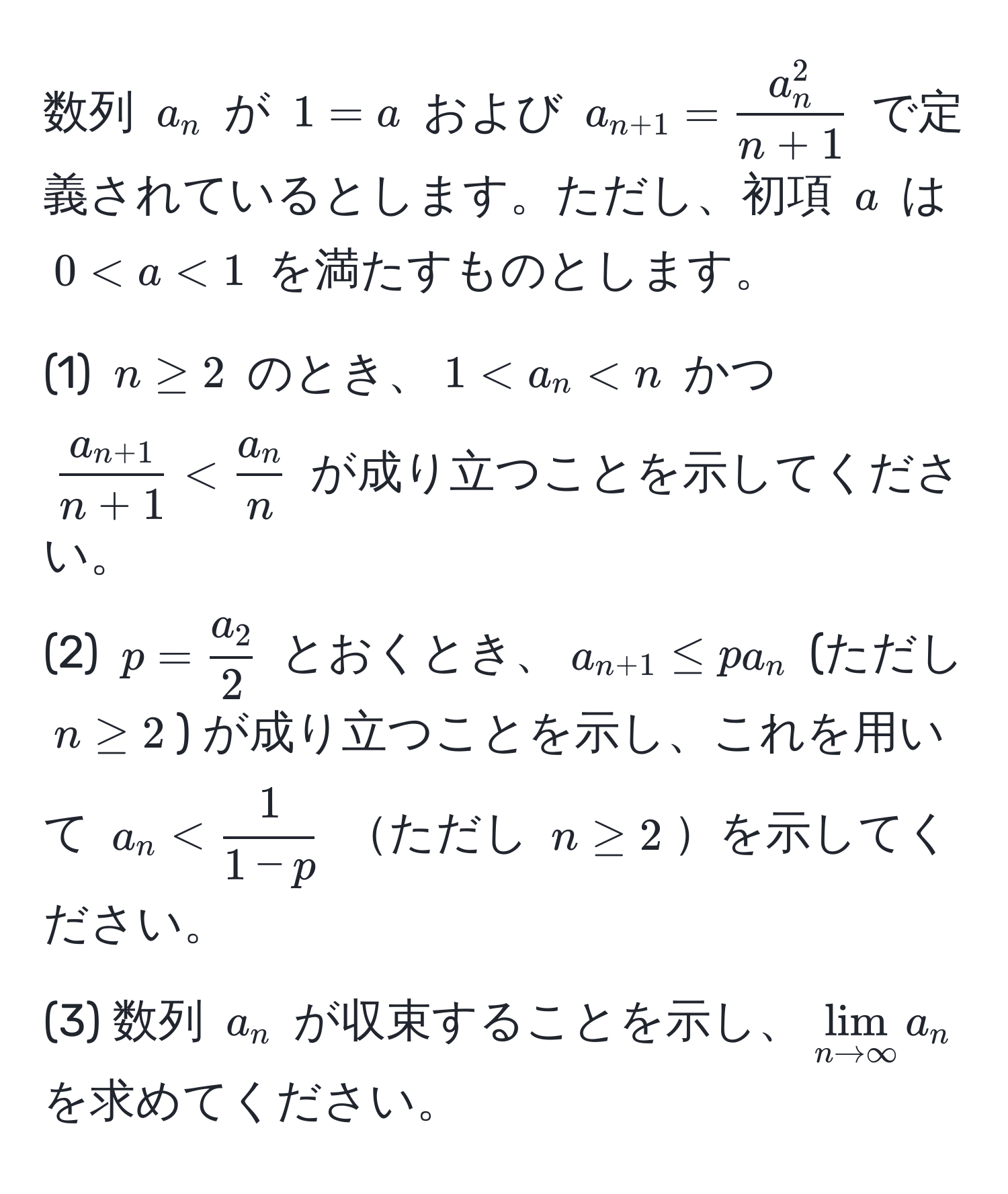 数列 $a_n$ が $1=a$ および $a_n+1=fraca_n^2n+1$ で定義されているとします。ただし、初項 $a$ は $0 <  1/1-p $ ただし $n ≥ 2$を示してください。
(3) 数列 $a_n$ が収束することを示し、$lim_n to ∈fty a_n$ を求めてください。