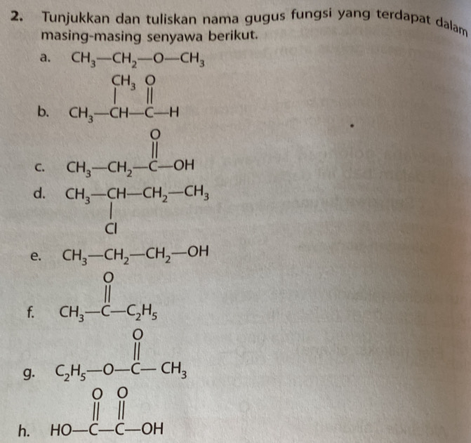 Tunjukkan dan tuliskan nama gugus fungsi yang terdapat dalam 
masing-masing senyawa berikut. 
a. CH_3-CH_2-O-CH_3
b. 
C. 
d. beginarrayr CH_3-CH-CH_2-CH_3 CIendarray
e. CH_3-CH_2-CH_2-OH
f. beginarrayr O || CH_3-C-C_2H_5endarray 3^22
g. C_2H_5-O-CH_3
h. beginarrayr ||| HO-|-OH| H