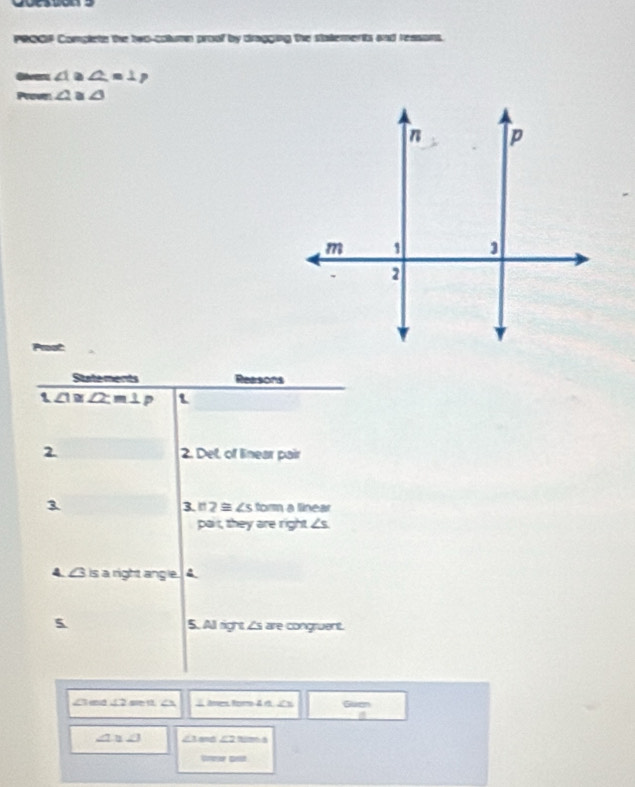 PRQQF Complets the bec-column proof by dragging the statemerts and resans. 
@ivant ∠ 1. ∠ =1p
Prove ∠ 2 a ∠ 3
State ments Reasons 
1 ∠ 1≌ ∠ 2, m⊥ p 1 
2 2. Del, of linear pair 
3 form a finear 
3 n2≌ ∠ s
pait, they are right . ∠ s
4. 43 is a right angle. 4. 
5 5. All right is are congruent. 
Cad a Aren Ro 4 é. JC n Guen 
a
∠ 1≌ ∠ 1 ∠ 2