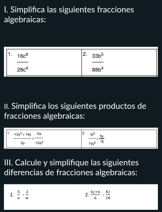 Simplifica las siguientes fracciones
algebraicas:
II. Simplifica los siguientes productos de
fracciones algebraicas:
III. Calcule y simplifíque las siguientes
diferencias de fracciones algebraicas:
1.  5/a - 2/w   (4j+6)/6 - 8j/18 
2.