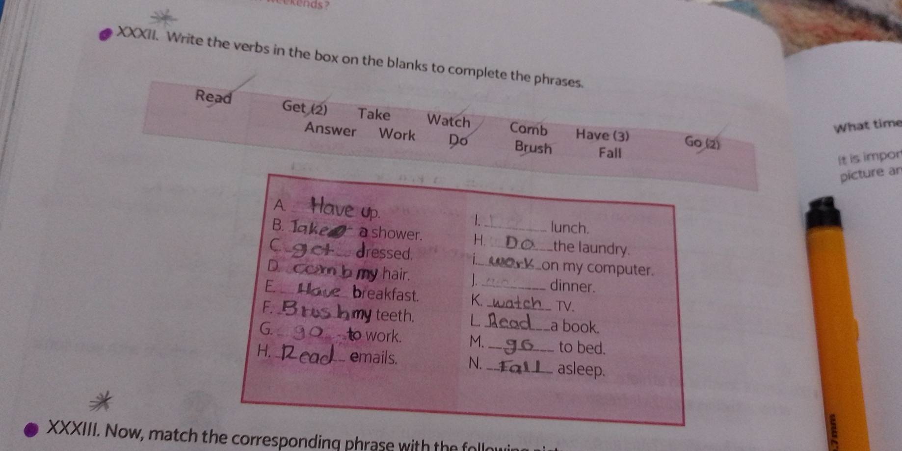 Write the verbs in the box on the blanks to complete the phrases. 
Read Get (2) Take Watch Corb Have (3) 
What time 
Answer Work Do Brush Fall 
Go (2) 
It is impor 
picture an 
1. 
lunch. 
B. 1 a shower. H._ _the laundry. 
dressed, i 
D. 
my hair. 
_on my computer. 
J. 
E. _dinner. 
breakfast. K. 
F _TV. 
my teeth. L. 
G. _a book. 
to work. M. 
H. _to bed. 
emails. _asleep. 
N. 
XXXIII. Now, match the corresponding phrase with the folld