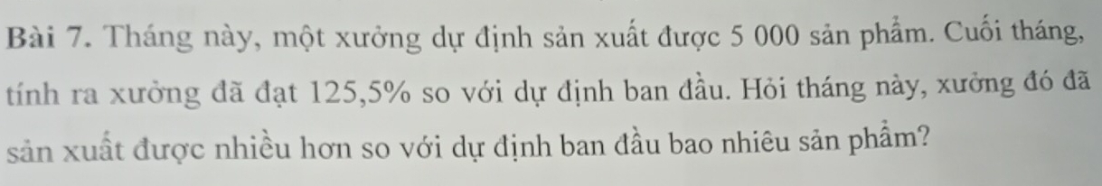 Tháng này, một xưởng dự định sản xuất được 5 000 sản phẩm. Cuối tháng, 
tính ra xưởng đã đạt 125, 5% so với dự định ban đầu. Hỏi tháng này, xưởng đó đã 
sản xuất được nhiều hơn so với dự định ban đầu bao nhiêu sản phẩm?