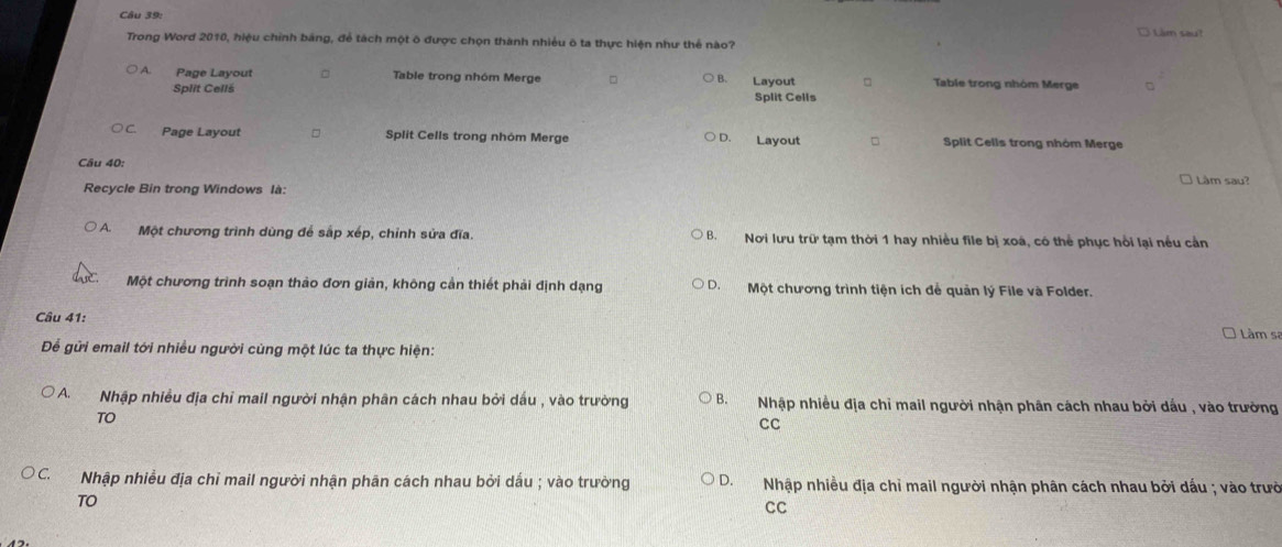 Làm saut
Trong Word 2010, hiệu chỉnh bảng, để tách một ô được chọn thành nhiều ô ta thực hiện như thể nào?
A Page Layout Table trong nhóm Merge = B. Layout □ Table trong nhóm Merge t
Split Cellš Split Cells
Page Layout □ Split Cells trong nhóm Merge D. Layout Split Cells trong nhóm Merge
Cầu 40:
Recycle Bin trong Windows là: Lâm sau?
A. Một chương trình dùng để sắp xếp, chỉnh sửa đĩa. Nơi lưu trữ tạm thời 1 hay nhiều file bị xoá, có thể phục hồi lại nều cản
B.
Một chương trình soạn thảo đơn giản, không cần thiết phải định dạng D. Một chương trình tiện ích để quản lý File và Folder.
Câu 41:
Làm sa
Để gửi email tới nhiều người cùng một lúc ta thực hiện:
A. Nhập nhiều địa chỉ mail người nhận phân cách nhau bởi dấu , vào trường B. Nhập nhiều địa chỉ mail người nhận phân cách nhau bởi dấu , vào trường
TO
CC
* C. Nhập nhiều địa chỉ mail người nhận phân cách nhau bởi dấu ; vào trường D. Nhập nhiều địa chỉ mail người nhận phân cách nhau bởi dấu ; vào trườ
TO
CC