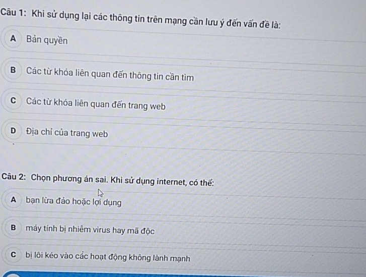 Khi sử dụng lại các thông tin trên mạng cần lưu ý đến vấn đề là:
A Bản quyền
B Các từ khóa liên quan đến thông tin cần tìm
C Các từ khóa liên quan đến trang web
D Địa chỉ của trang web
Câu 2: Chọn phương án sai. Khi sử dụng internet, có thể:
A bạn lừa đảo hoặc lợi dụng
B máy tính bị nhiễm virus hay mã độc
C bị lôi kéo vào cắc hoạt động không lành mạnh