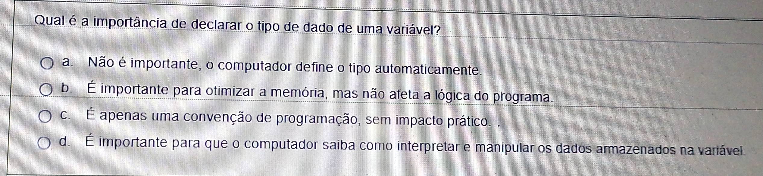 Qual é a importância de declarar o tipo de dado de uma variável?
a. Não é importante, o computador define o tipo automaticamente.
b. É importante para otimizar a memória, mas não afeta a lógica do programa.
c. É apenas uma convenção de programação, sem impacto prático. .
d. É importante para que o computador saiba como interpretar e manipular os dados armazenados na variável.