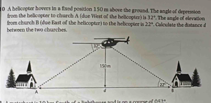 A helicopter hovers in a fixed position 150 m above the ground. The angle of depression 
from the helicopter to church A (due West of the helicopter) is 32°. The angle of elevation 
from church B (due East of the helicopter) to the helicopter is 22°. Calculate the distance d
between the two churches. 
.’
32
150 m
22
A 
d 
B
053°