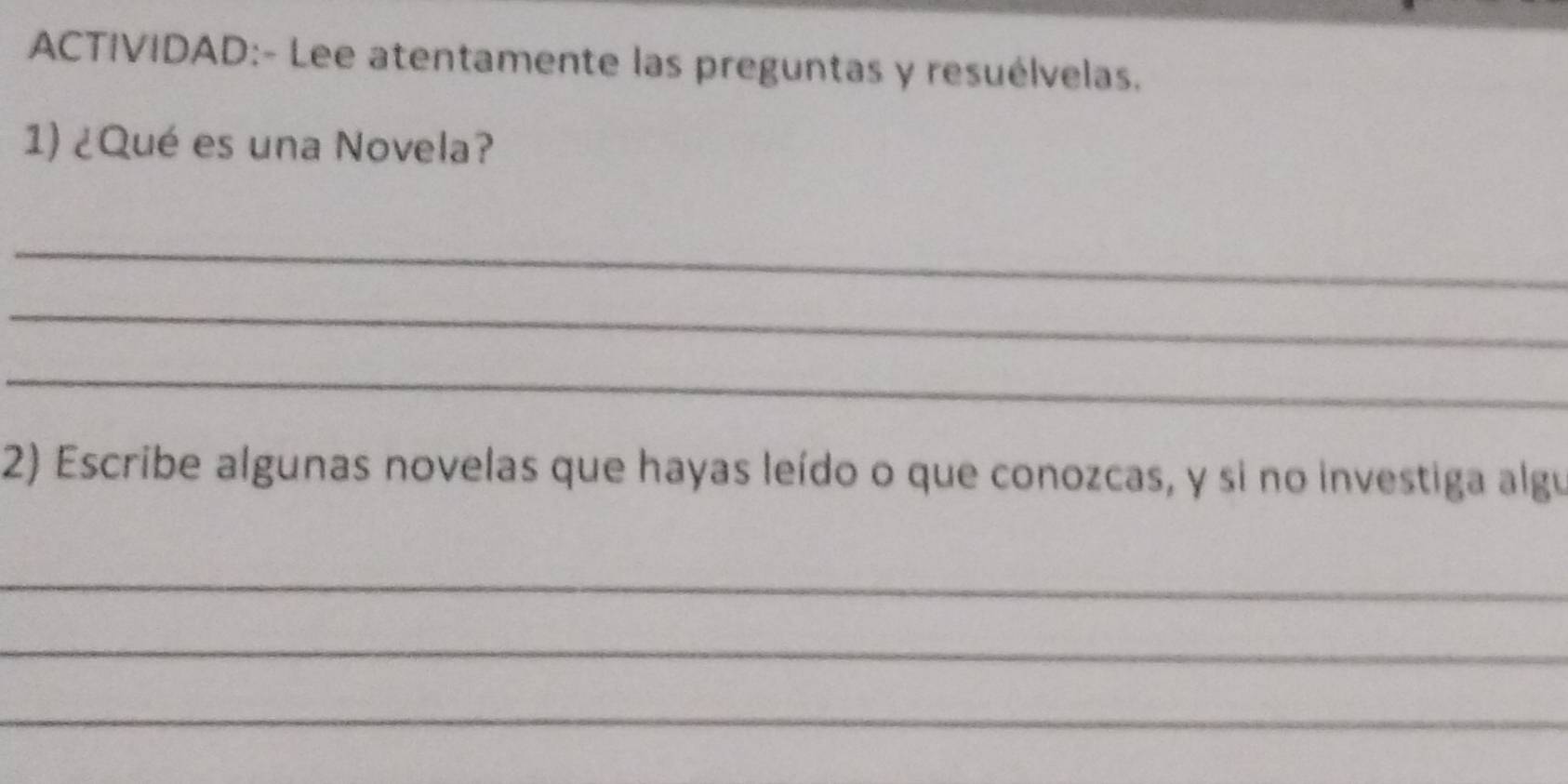 ACTIVIDAD:- Lee atentamente las preguntas y resuélvelas. 
1) ¿Qué es una Novela? 
_ 
_ 
_ 
2) Escribe algunas novelas que hayas leído o que conozcas, y si no investiga algu 
_ 
_ 
_