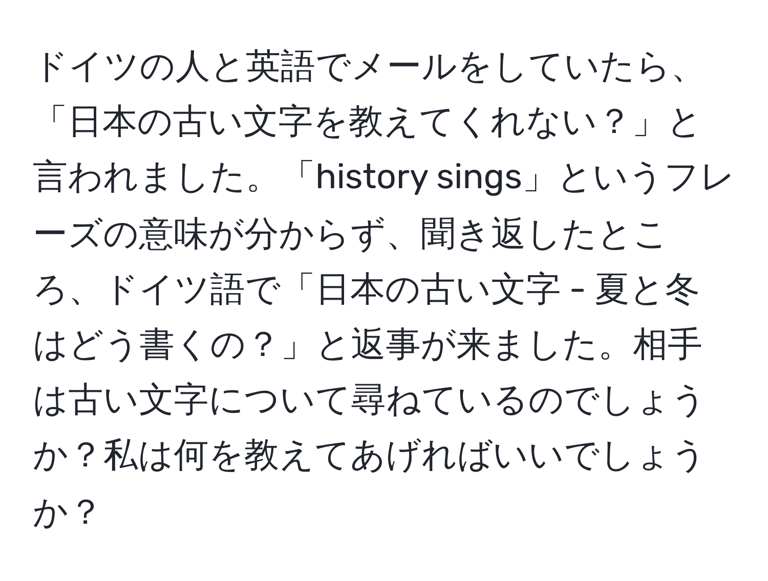 ドイツの人と英語でメールをしていたら、「日本の古い文字を教えてくれない？」と言われました。「history sings」というフレーズの意味が分からず、聞き返したところ、ドイツ語で「日本の古い文字 - 夏と冬はどう書くの？」と返事が来ました。相手は古い文字について尋ねているのでしょうか？私は何を教えてあげればいいでしょうか？