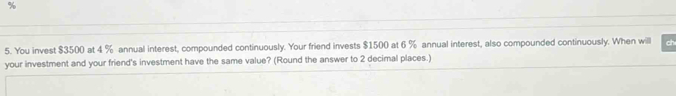 You invest $3500 at 4 % annual interest, compounded continuously. Your friend invests $1500 at 6 % annual interest, also compounded continuously. When will ch 
your investment and your friend's investment have the same value? (Round the answer to 2 decimal places.)