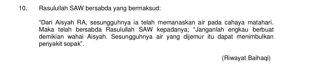 Rasulullah SAW bersabda yang bermaksud: 
“Dari Aisyah RA, sesungguhnya ia telah memanaskan air pada cahaya matahari. 
Maka telah bersabda Rasulullah SAW kepadanya; “Janganlah engkau berbuat 
demikian wahai Aisyah. Sesungguhnya air yang dijemur itu dapat menimbulkan 
penyakit sopak". 
(Riwayat Baihaqi)