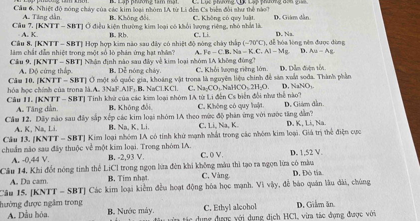 PĐụp phương tam khôn B. Lạp phương tam mạt. C. Lục phương Q. Lạp phương dơn gian.
Câu 6. Nhiệt độ nóng chảy của các kim loại nhóm IA từ Li đến Cs biến đồi như thế nào?
A. Tăng dần. B. Không đổi. C. Không có quy luật. D. Giảm dần.
Câu 7. [KNTT - SBT] Ở điều kiện thường kim loại có khối lượng riêng, nhỏ nhất là.
A. K. B. Rb. C. Li. D. Na.
Câu 8. [KNTT - SBT] Hợp hợp kim nào sau đây có nhiệt độ nóng chảy thấp (sim 70°C) , dễ hóa lòng nên được dùng
làm chất dẫn nhiệt trong một số lò phản ứng hạt nhân? A. F c-C B. Na - K.C. Al-Mg. D. A -A g.
Câu 9. [KNTT - SBT] Nhận định nào sau đây về kim loại nhóm IA không đúng?
A. Độ cứng thấp. B. Dễ nóng chảy. C. Khối lượng riêng lớn. D. Dẫn điện tốt.
Câu 10. [KNTT - SBT] Ở một số quốc gia, khoáng vật trona là nguyên liệu chính đề sản xuất soda. Thành phần
hóa học chính của trona là.A. 3NaF.AlF₃.B. NaCl.KCl. C. Na_2CO_3. .NaHCO_3.2H_2O. D. NaNO_3.
Câu 11. [KNTT - SBT] Tính khử của các kim loại nhóm IA từ Li đến Cs biến đổi như thế nào?
A. Tăng dần. B. Không đồi, C. Không có quy luật. D. Giảm dần.
Câu 12. Dãy nào sau đây sắp xếp các kim loại nhóm IA theo mức độ phản ứng với nước tăng dần?
A. K, Na, Li. B. Na, K, Li. C. Li, Na, K. D. K, Li, Na.
Câu 13. [KNTT - SBT] Kim loại nhóm IA có tính khử mạnh nhất trong các nhóm kim loại. Giá trị thế điện cực
chuẩn nào sau đây thuộc về một kim loại. Trong nhóm IA.
A. -0,44 V. B. -2,93 V. C. 0 V. D. 1,52 V.
Câu 14. Khi đốt nóng tinh thể LiCl trong ngọn lửa đèn khí không màu thì tạo ra ngọn lửa có màu
A. Da cam. B. Tim nhạt. C. Vàng. D. Đỏ tía.
Câu 15. [KNTT - SBT] Các kim loại kiểm đều hoạt động hóa học mạnh. Vì vậy, đề bảo quản lâu dài, chúng
đường được ngâm trong D. Giấm ăn.
A. Dầu hỏa. B. Nước máy. C. Ethyl alcohol
ưừa tác dụng được với dung dịch HCl, vừa tác dụng được với