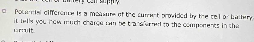 battery can supply. 
Potential difference is a measure of the current provided by the cell or battery, 
it tells you how much charge can be transferred to the components in the 
circuit.