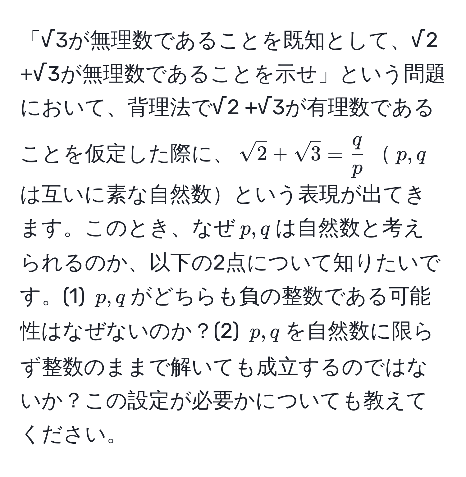 「√3が無理数であることを既知として、√2 +√3が無理数であることを示せ」という問題において、背理法で√2 +√3が有理数であることを仮定した際に、$sqrt(2) + sqrt(3) =  q/p $$p, q$は互いに素な自然数という表現が出てきます。このとき、なぜ$p, q$は自然数と考えられるのか、以下の2点について知りたいです。(1) $p, q$がどちらも負の整数である可能性はなぜないのか？(2) $p, q$を自然数に限らず整数のままで解いても成立するのではないか？この設定が必要かについても教えてください。