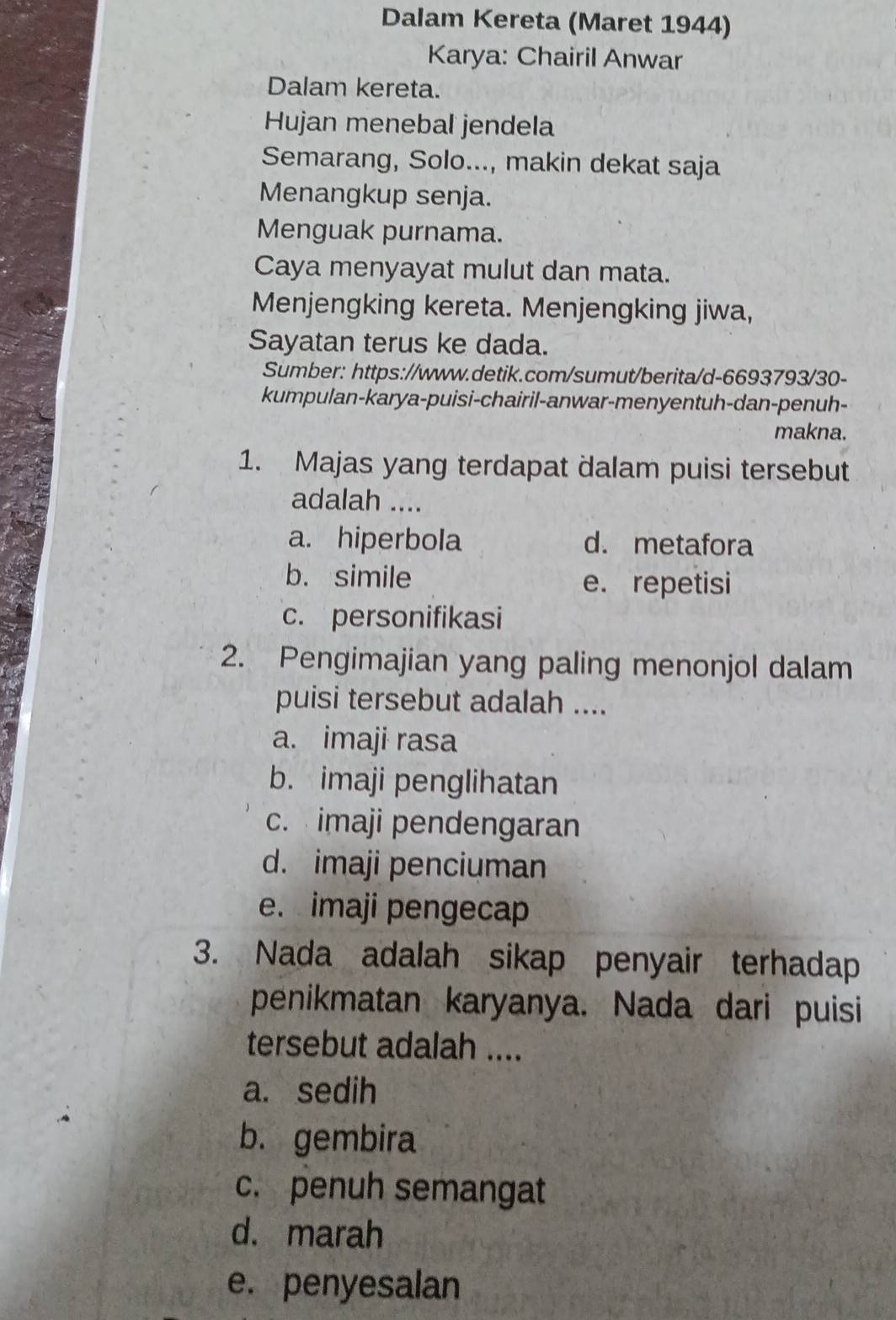 Dalam Kereta (Maret 1944)
Karya: Chairil Anwar
Dalam kereta.
Hujan menebal jendela
Semarang, Solo..., makin dekat saja
Menangkup senja.
Menguak purnama.
Caya menyayat mulut dan mata.
Menjengking kereta. Menjengking jiwa,
Sayatan terus ke dada.
Sumber: https://www.detik.com/sumut/berita/d-6693793/30-
kumpulan-karya-puisi-chairil-anwar-menyentuh-dan-penuh-
makna.
1. Majas yang terdapat dalam puisi tersebut
adalah ....
a. hiperbola d. metafora
b. simile e. repetisi
c. personifikasi
2. Pengimajian yang paling menonjol dalam
puisi tersebut adalah ....
a. imaji rasa
b. imaji penglihatan
c. imaji pendengaran
d. imaji penciuman
e. imaji pengecap
3. Nada adalah sikap penyair terhadap
penikmatan karyanya. Nada dari puisi
tersebut adalah ....
a. sedih
b. gembira
c. penuh semangat
d. marah
e. penyesalan