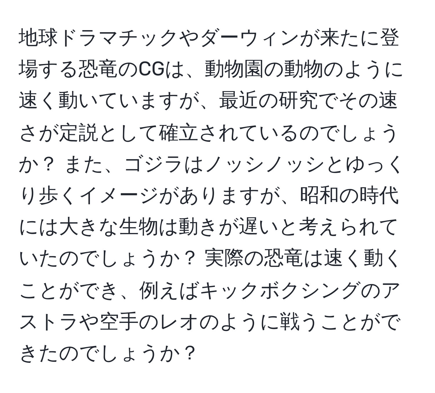 地球ドラマチックやダーウィンが来たに登場する恐竜のCGは、動物園の動物のように速く動いていますが、最近の研究でその速さが定説として確立されているのでしょうか？ また、ゴジラはノッシノッシとゆっくり歩くイメージがありますが、昭和の時代には大きな生物は動きが遅いと考えられていたのでしょうか？ 実際の恐竜は速く動くことができ、例えばキックボクシングのアストラや空手のレオのように戦うことができたのでしょうか？