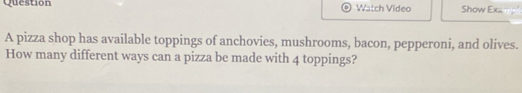 Question Watch Video Show Exsmp 
A pizza shop has available toppings of anchovies, mushrooms, bacon, pepperoni, and olives. 
How many different ways can a pizza be made with 4 toppings?