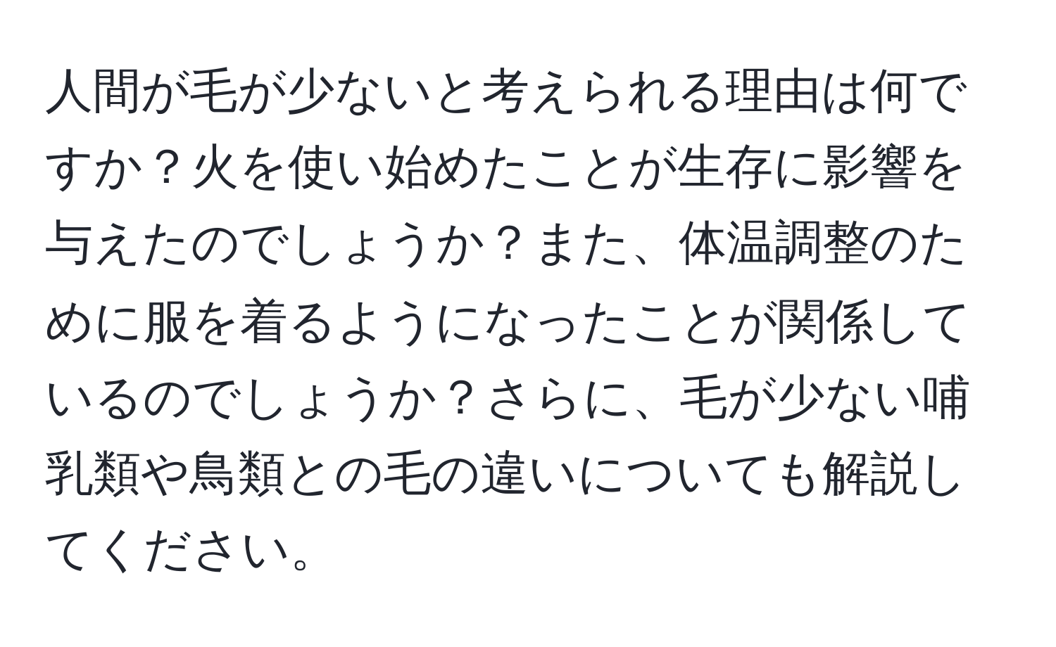 人間が毛が少ないと考えられる理由は何ですか？火を使い始めたことが生存に影響を与えたのでしょうか？また、体温調整のために服を着るようになったことが関係しているのでしょうか？さらに、毛が少ない哺乳類や鳥類との毛の違いについても解説してください。