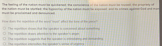 The feeling of the nation must be quickened; the conscience of the nation must be roused; the propriety of
the nation must be startled; the hypocrisy of the nation must be exposed; and its crimes against God and man
must be proclaimed and denounced.
How does the repetition of the word "must" affect the tone of the piece?
The repetition shows-that the speaker is concerned about something.
The repetition draws attention to the speaker's anger
The repetition suggests that the speaker is intimidating and demanding
The repetition intensifies the speaker's sense of urgency.