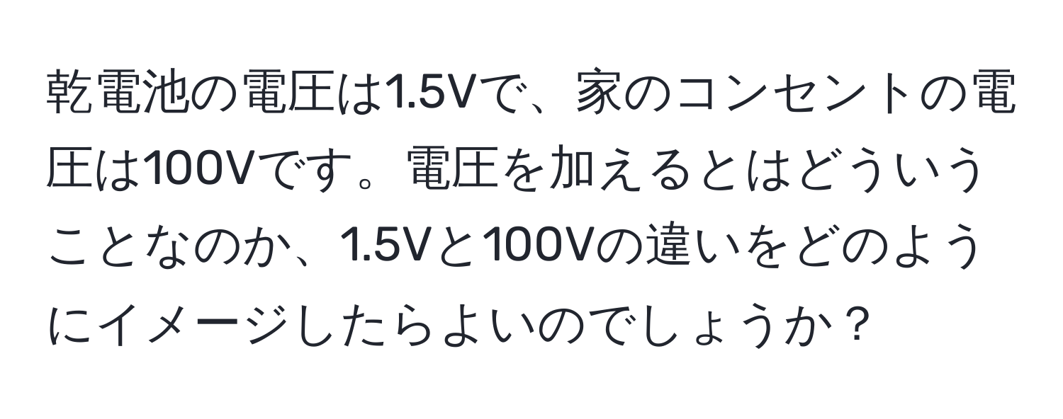 乾電池の電圧は1.5Vで、家のコンセントの電圧は100Vです。電圧を加えるとはどういうことなのか、1.5Vと100Vの違いをどのようにイメージしたらよいのでしょうか？