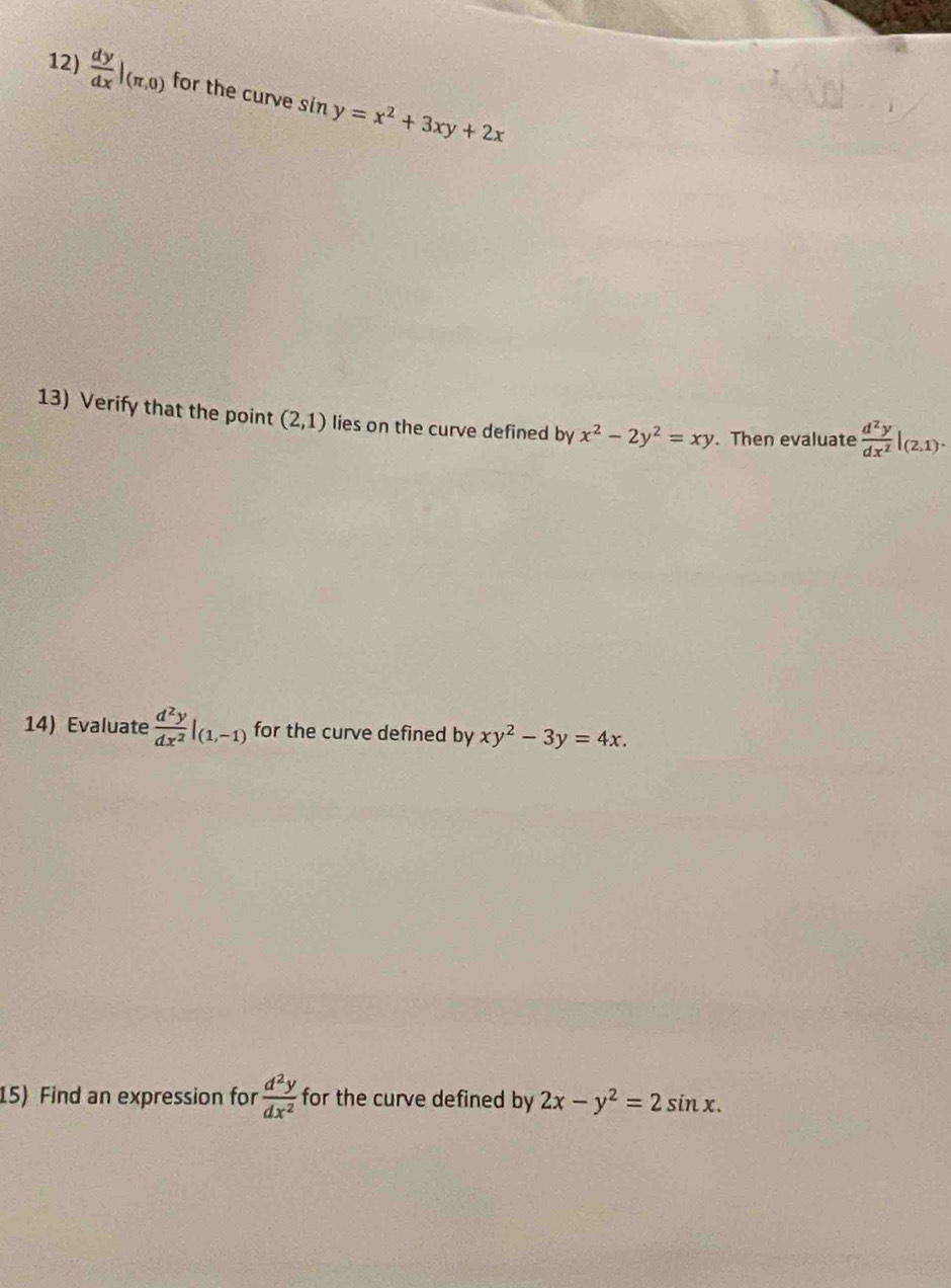  dy/dx |_(π ,0) for the curve sin y=x^2+3xy+2x
13) Verify that the point (2,1) lies on the curve defined by x^2-2y^2=xy. Then evaluate  d^2y/dx^2 |_(2,1). 
14) Evaluate  d^2y/dx^2 |_(1,-1) for the curve defined by xy^2-3y=4x. 
15) Find an expression for  d^2y/dx^2  for the curve defined by 2x-y^2=2sin x.