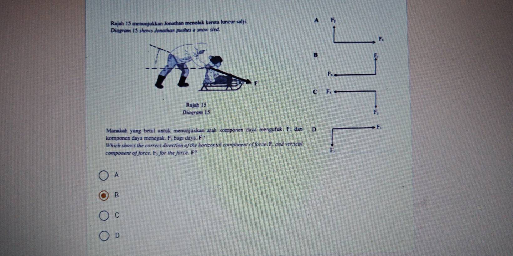 Rajah 15 menunjukkan Jonathan menolak kereta luncur salji. A F_y
Diagram 15 shows Jonathan pushes a snow sled.
F
B
5
F
c A
Fy
Manakah yang betul untuk menunjukkan arah komponen daya mengufuk. F. dan D
F 、
komponen daya menegak. Fy bagi daya. F?
Which shows the correct direction of the horizontal component of force. F, and vertical
component of force. F_2 for the force. F? F,
A
B
C
D