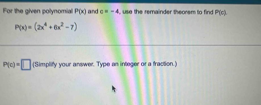 For the given polynomial P(x) and c=-4 , use the remainder theorem to find P(c).
P(x)=(2x^4+6x^2-7)
P(c)=□ (Simplify) your answer. Type an integer or a fraction.)