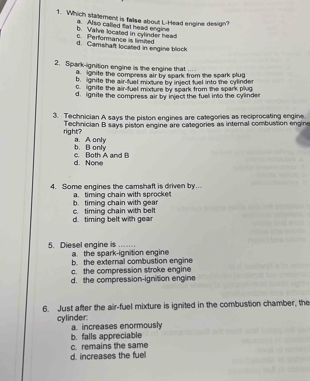 Which statement is false about L-Head engine design?
a. Also called flat head engine
b. Valve located in cylinder head
c. Performance is limited
d. Camshaft located in engine block
2. Spark-ignition engine is the engine that
a. ignite the compress air by spark from the spark plug
b. ignite the air-fuel mixture by inject fuel into the cylinder
c. ignite the air-fuel mixture by spark from the spark plug
d. ignite the compress air by inject the fuel into the cylinder
3. Technician A says the piston engines are categories as reciprocating engine.
Technician B says piston engine are categories as internal combustion engine
right?
a. A only
b. B only
c. Both A and B
d. None
4. Some engines the camshaft is driven by..
a. timing chain with sprocket
b. timing chain with gear
c. timing chain with belt
d. timing belt with gear
5. Diesel engine is_
a. the spark-ignition engine
b. the external combustion engine
c. the compression stroke engine
d. the compression-ignition engine
6. Just after the air-fuel mixture is ignited in the combustion chamber, the
cylinder:
a. increases enormously
b. falls appreciable
c. remains the same
d. increases the fuel