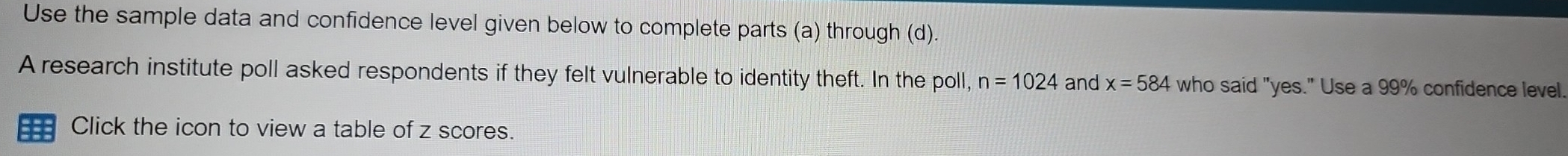 Use the sample data and confidence level given below to complete parts (a) through (d). 
A research institute poll asked respondents if they felt vulnerable to identity theft. In the poll, n=1024 and x=584 who said "yes." Use a 99% confidence level 
Click the icon to view a table of z scores.