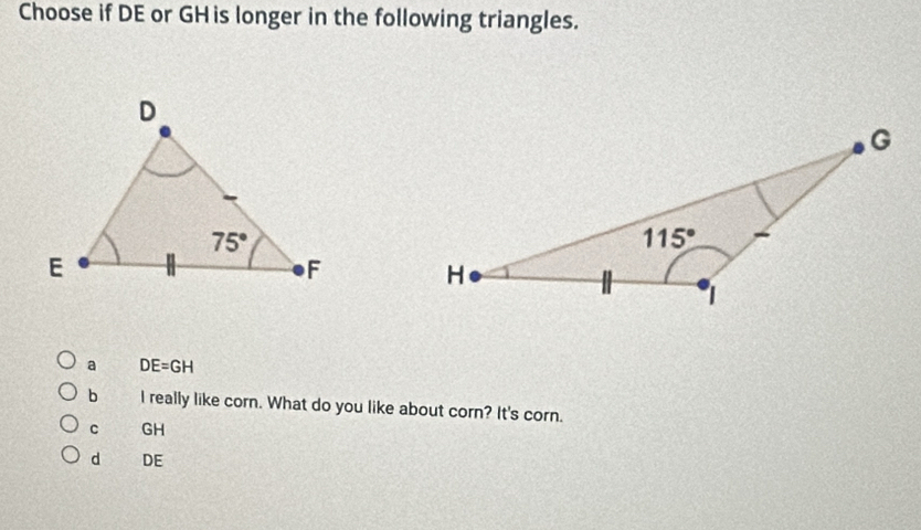 Choose if DE or GHis longer in the following triangles.
a DE=GH
b I really like corn. What do you like about corn? It's corn.
C GH
d DE