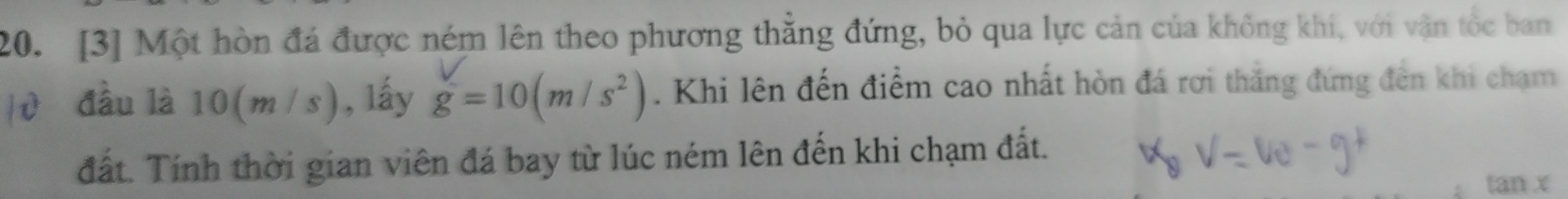 [3] Một hòn đá được ném lên theo phương thắng đứng, bỏ qua lực cản của không khi, với vận tốc ban 
a đầu là 0(m/s  , lấy g=10(m/s^2). Khi lên đến điểm cao nhất hòn đá rơi thăng đứng đến khi chạm 
đất. Tính thời gian viên đá bay từ lúc ném lên đến khi chạm đất. 
tan x