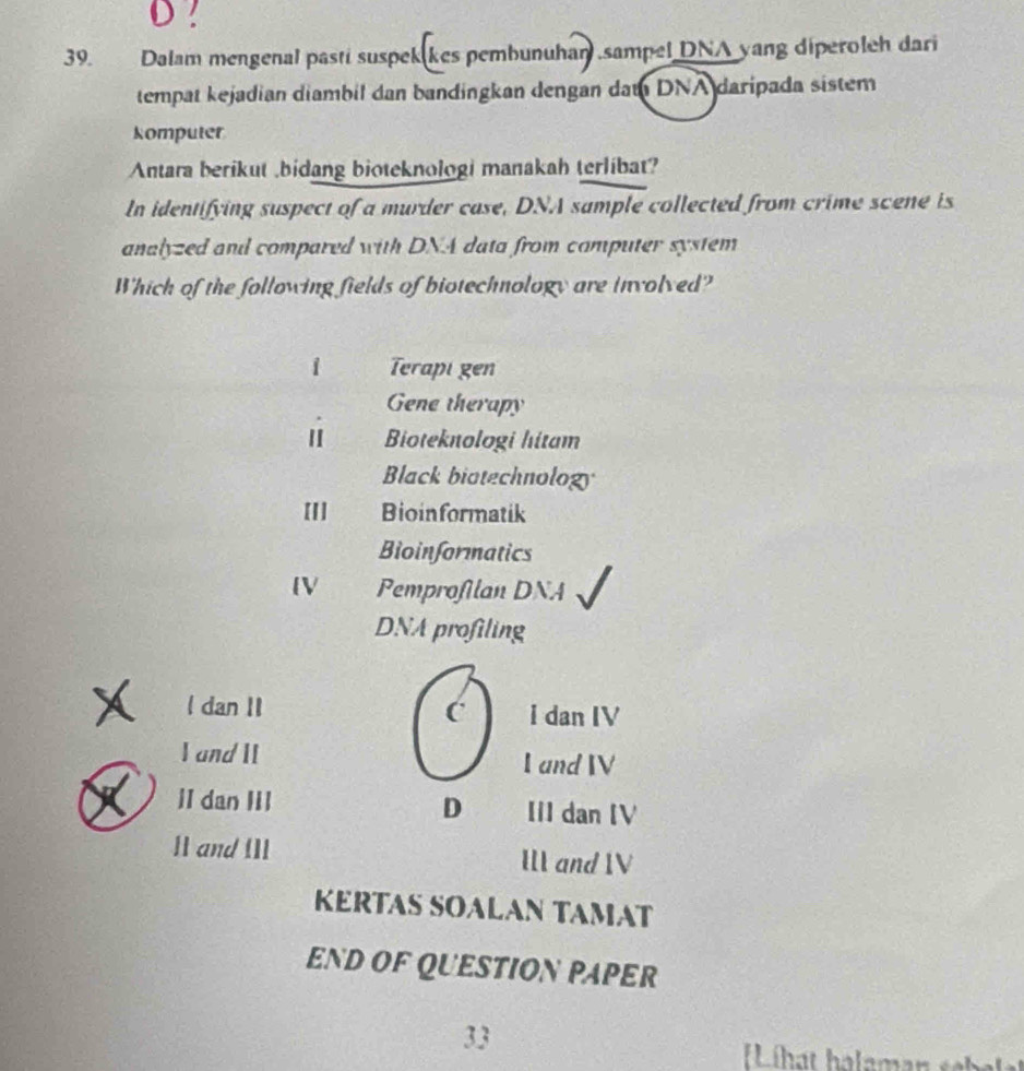 ?
39. Dalam mengenal pasti suspek kes pembunuhan ,sampel DNA yang diperoleh dari
tempat kejadian diambil dan bandingkan dengan dam DNA daripada sistem
komputer
Antara berikut ,bidang bioteknologi manakah terlibat?
In identifying suspect of a murder case, DNA sample collected from crime scene is
analyzed and compared with DNA data from computer system
Which of the following fields of biotechnology are involved?
1 Terapi gen
Gene therapy
Bioteknologi hitam
Black biotechnolog
[[] Bioinformatik
Bioinformatics
[V Pemprofilan DNA
DNA profiling
l dan II C I dan IV
I and II I and V
D
II dan IiI IlI dan [V
II and I]I I and V
KERTAS SOALAN TAMAT
END OF QUESTION PAPER
33
Li hat halam a