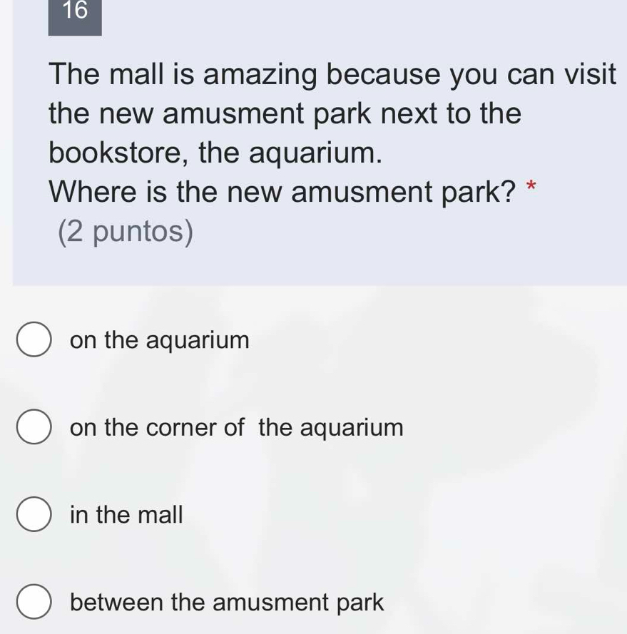 The mall is amazing because you can visit
the new amusment park next to the
bookstore, the aquarium.
Where is the new amusment park? *
(2 puntos)
on the aquarium
on the corner of the aquarium
in the mall
between the amusment park