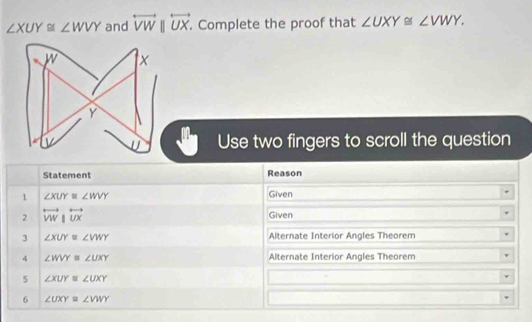 ∠ XUY≌ ∠ WVY and overleftrightarrow VWparallel overleftrightarrow UX. . Complete the proof that ∠ UXY≌ ∠ VWY. 
Use two fingers to scroll the question 
Statement Reason 
1 ∠ XUY≌ ∠ WVY Given 
2 overleftrightarrow VW|overleftrightarrow UX Given 
3 ∠ XUY≌ ∠ VWY Alternate Interior Angles Theorem 
4 ∠ WVY≌ ∠ UXY Alternate Interior Angles Theorem 
5 ∠ XUY≌ ∠ UXY
6 ∠ UXY≌ ∠ VWY