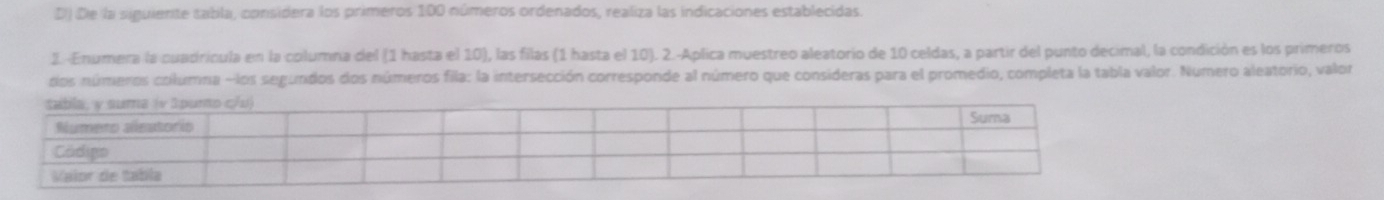 De la siguiente sabla, considera los primeros 100 números ordenados, realiza las indicaciones establecidas. 
2. -Enumera la cuadricula en la columna del (1 hasta el 10), las filas (1 hasta el 10). 2.-Aplica muestreo aleatorio de 10 celdas, a partir del punto decimal, la condición es los primeros 
dos números columna - los segundos dos números fila: la intersección corresponde al número que consideras para el promedio, completa la tabla valor. Numero aleatorio, valor