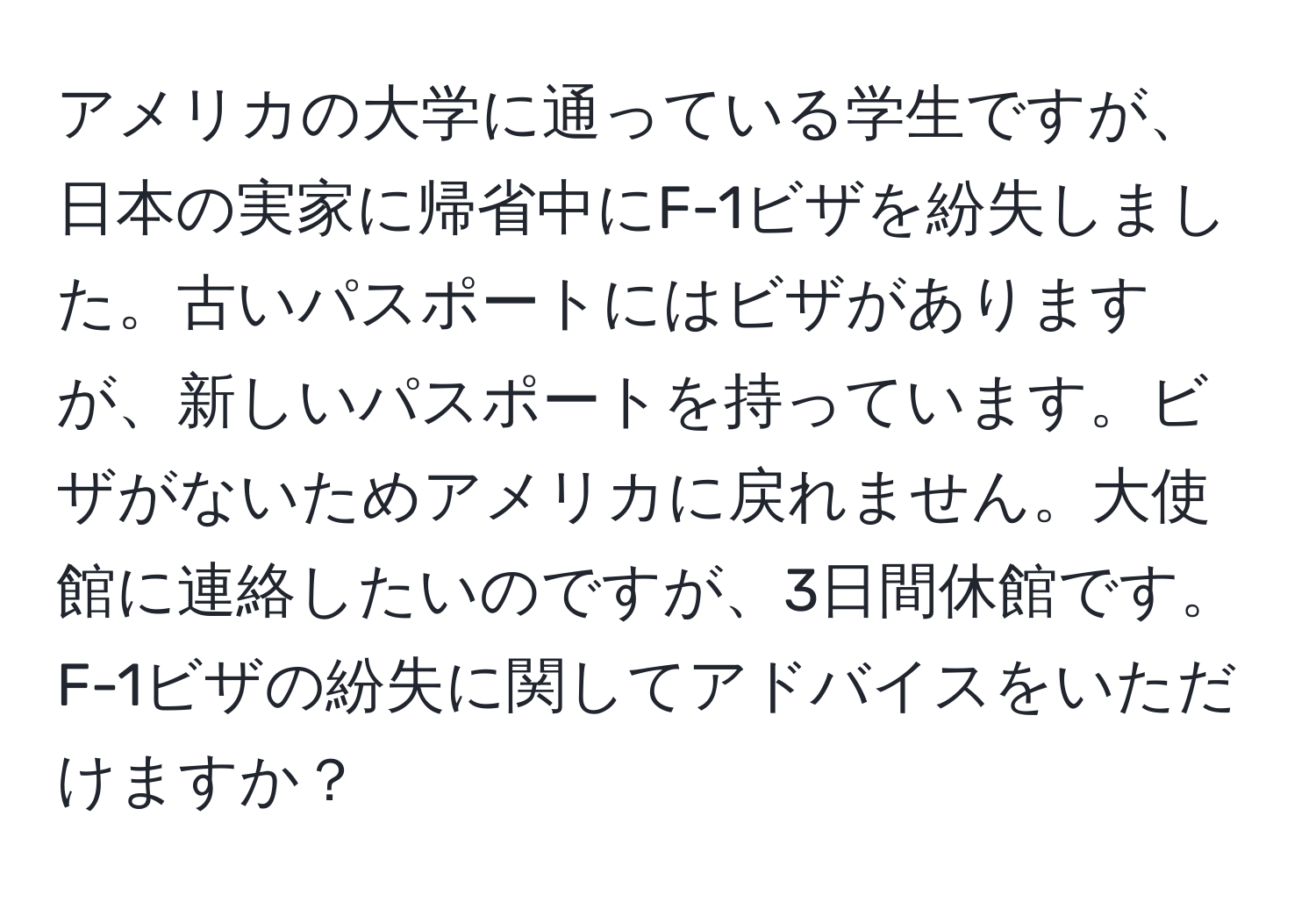 アメリカの大学に通っている学生ですが、日本の実家に帰省中にF-1ビザを紛失しました。古いパスポートにはビザがありますが、新しいパスポートを持っています。ビザがないためアメリカに戻れません。大使館に連絡したいのですが、3日間休館です。F-1ビザの紛失に関してアドバイスをいただけますか？