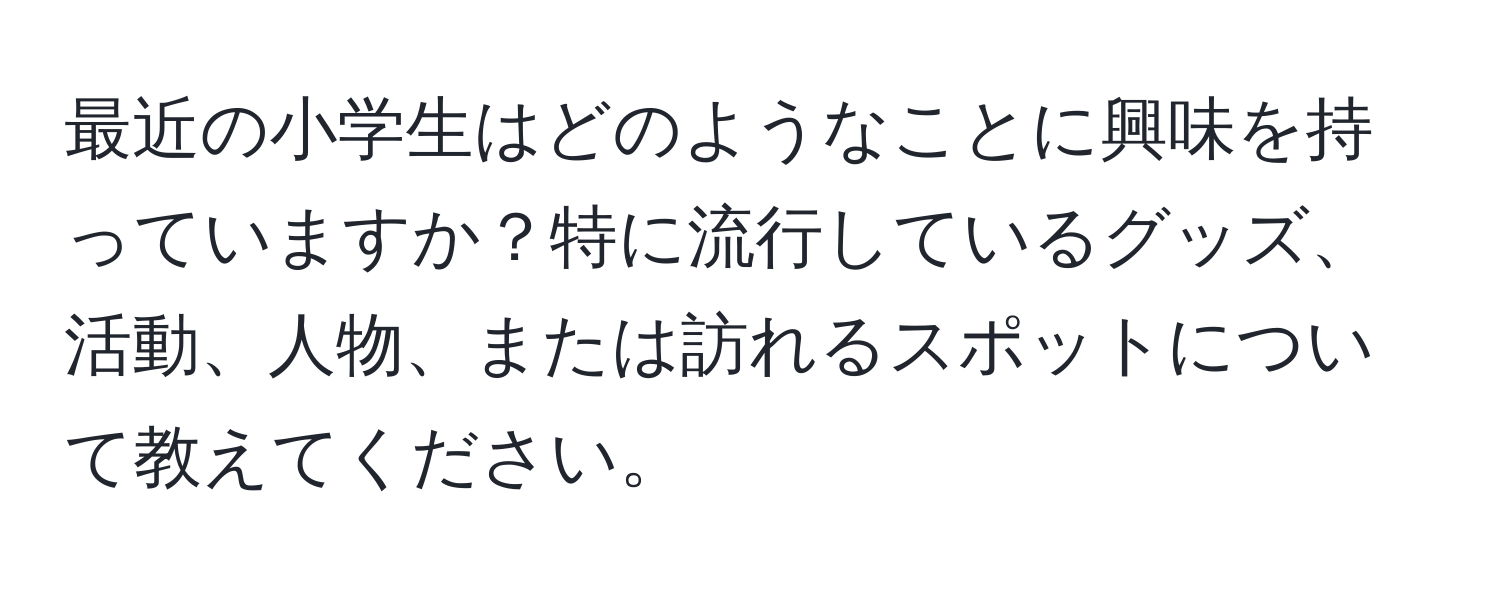 最近の小学生はどのようなことに興味を持っていますか？特に流行しているグッズ、活動、人物、または訪れるスポットについて教えてください。