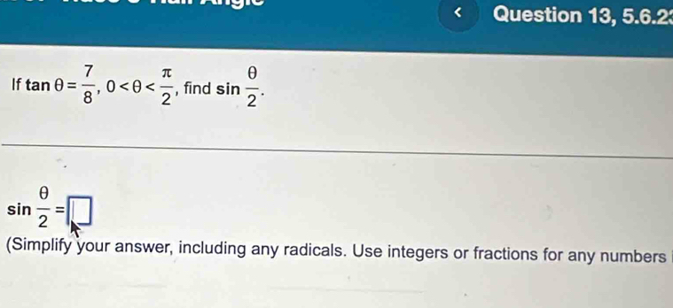 Question 13, 5.6.2 
If tan θ = 7/8 , 0 , find sin  θ /2 .
sin  θ /2 =□
(Simplify your answer, including any radicals. Use integers or fractions for any numbers