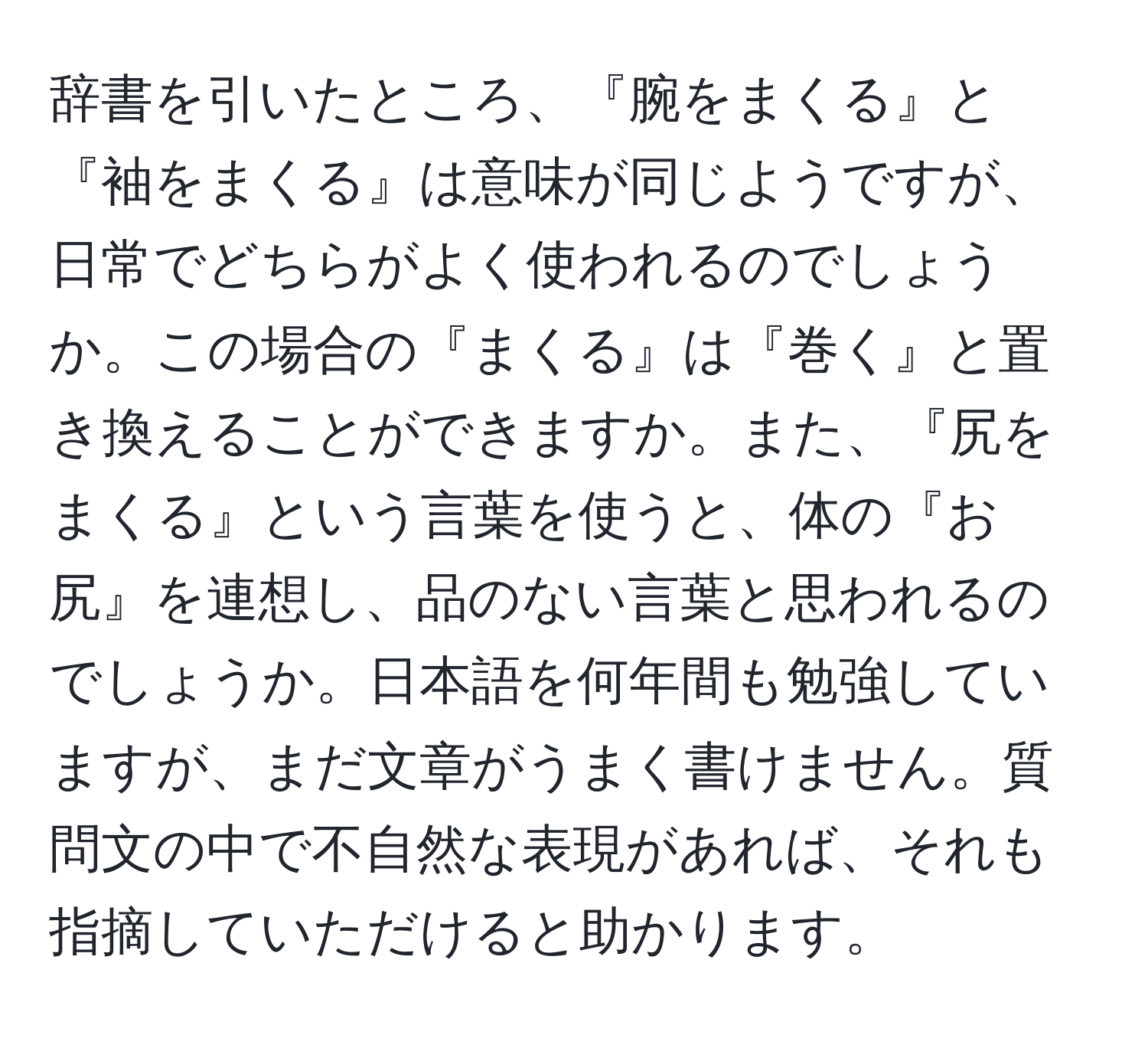 辞書を引いたところ、『腕をまくる』と『袖をまくる』は意味が同じようですが、日常でどちらがよく使われるのでしょうか。この場合の『まくる』は『巻く』と置き換えることができますか。また、『尻をまくる』という言葉を使うと、体の『お尻』を連想し、品のない言葉と思われるのでしょうか。日本語を何年間も勉強していますが、まだ文章がうまく書けません。質問文の中で不自然な表現があれば、それも指摘していただけると助かります。