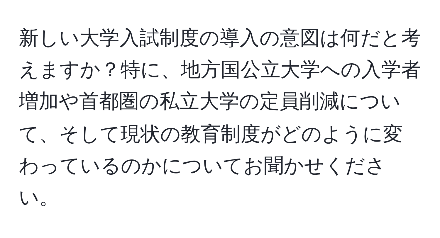 新しい大学入試制度の導入の意図は何だと考えますか？特に、地方国公立大学への入学者増加や首都圏の私立大学の定員削減について、そして現状の教育制度がどのように変わっているのかについてお聞かせください。