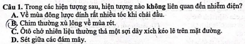 Trong các hiện tượng sau, hiện tượng nào không liên quan đến nhiễm điện?
A. Về mùa đông lược dính rất nhiều tóc khi chải đầu.
B. Chim thường xù lông về mùa rét.
C. Ôtô chở nhiên liệu thường thả một sợi dây xích kéo lê trên mặt đường.
D. Sét giữa các đám mây.