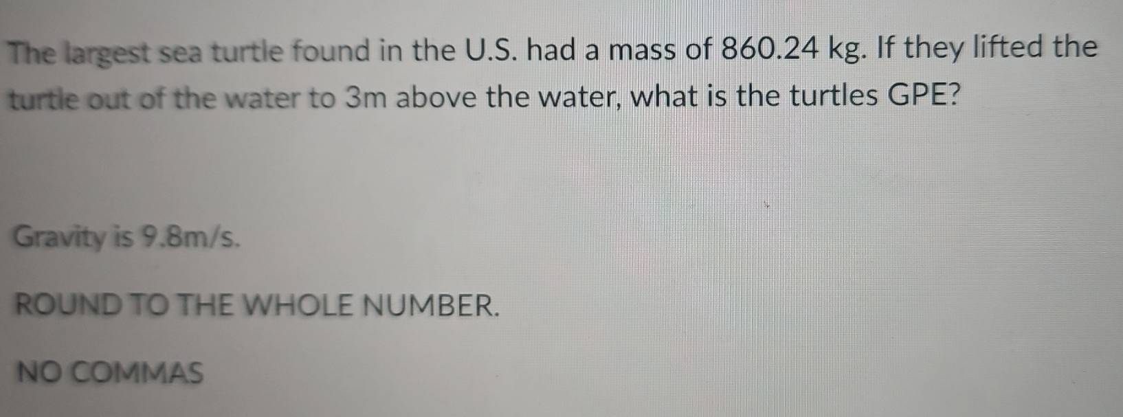 The largest sea turtle found in the U.S. had a mass of 860.24 kg. If they lifted the 
turtle out of the water to 3m above the water, what is the turtles GPE? 
Gravity is 9.8m/s. 
ROUND TO THE WHOLE NUMBER. 
NO COMMAS