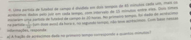 Uma partida de futebol de campo é dividida em dois tempos de 45 minutos cada um, mais os 
acréscimos dados pelo juiz em cada tempo, com intervalo de 15 minutos entre eles. Dois times 
iniciaram uma partida de futebol de campo às 20 horas. No primeiro tempo, foi dado de acréscimo 
na partida  1/12  (um doze avos) da hora e, no segundo tempo, não teve acréscimos. Com base nessas 
informações, responda: 
a) A fração de acréscimos dada no primeiro tempo corresponde a quantos minutos?