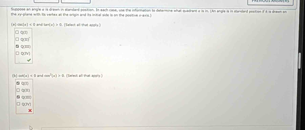 Suppose an angle α is drawn in standard position. In each case, use the information to determine what quadrant α is in. (An angle is in standard position if it is drawn on
the xy -plane with its vertex at the origin and its initial side is on the positive x-axis.)
(a) csc (alpha )<0</tex> and tan (alpha )>0. (Select all that apply.)
Q(I)
Q(II)^
Q(III)
Q(IV) 
(b) cot (a)<0</tex> and cos^2(alpha )>0 (Select all that apply.)
Q(I)
Q(II)
Q(III)
Q(IV) 
×