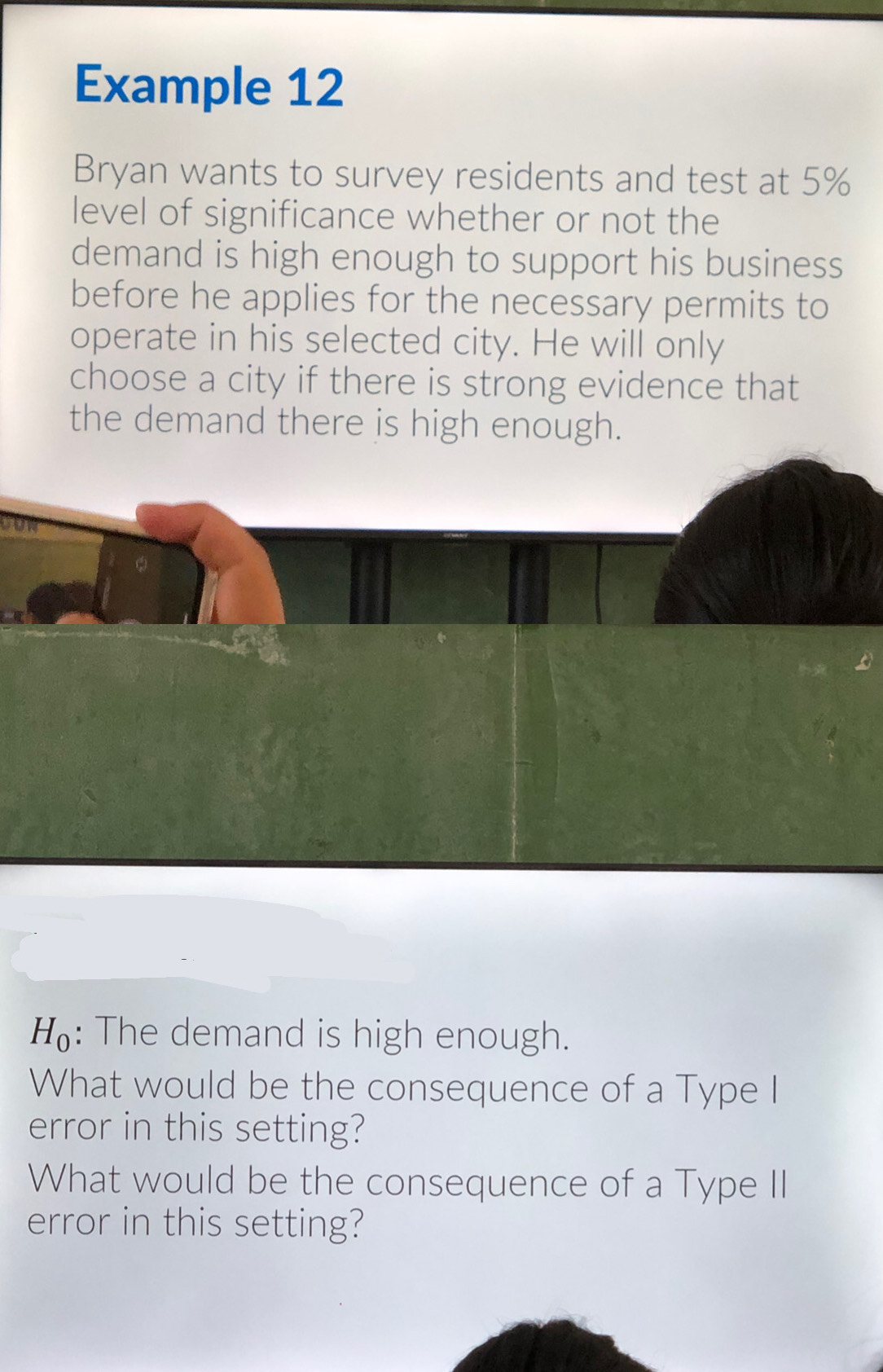 Example 12 
Bryan wants to survey residents and test at 5%
level of significance whether or not the 
demand is high enough to support his business 
before he applies for the necessary permits to 
operate in his selected city. He will only 
choose a city if there is strong evidence that 
the demand there is high enough. 
cow
H_0 : The demand is high enough. 
What would be the consequence of a Type I 
error in this setting? 
What would be the consequence of a Type II 
error in this setting?