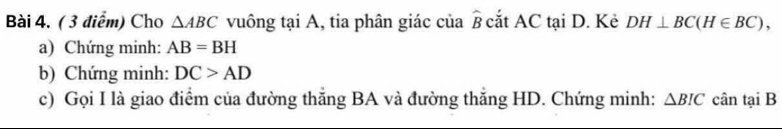 Cho △ ABC vuông tại A, tia phân giác của widehat B cắt AC tại D. Kẻ DH⊥ BC(H∈ BC), 
a) Chứng minh: AB=BH
b) Chứng minh: DC>AD
c) Gọi I là giao điểm của đường thăng BA và đường thăng HD. Chứng minh: △ BIC cân tại B