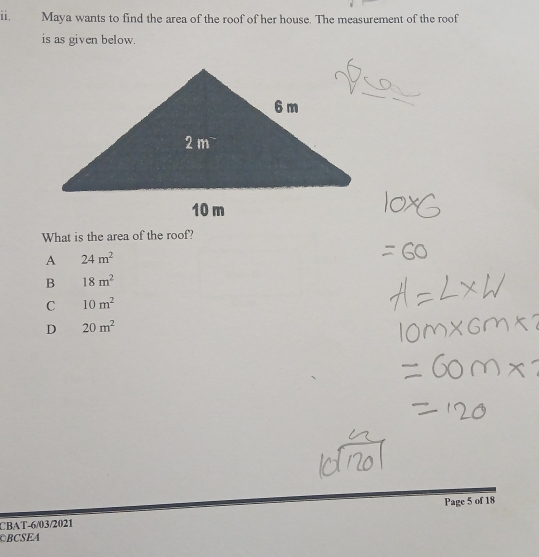 Maya wants to find the area of the roof of her house. The measurement of the roof
is as given below.
What is the area of the roof?
A 24m^2
B 18m^2
C 10m^2
D 20m^2
CBAT-6/03/2021 Page 5 of 18
BCSEA