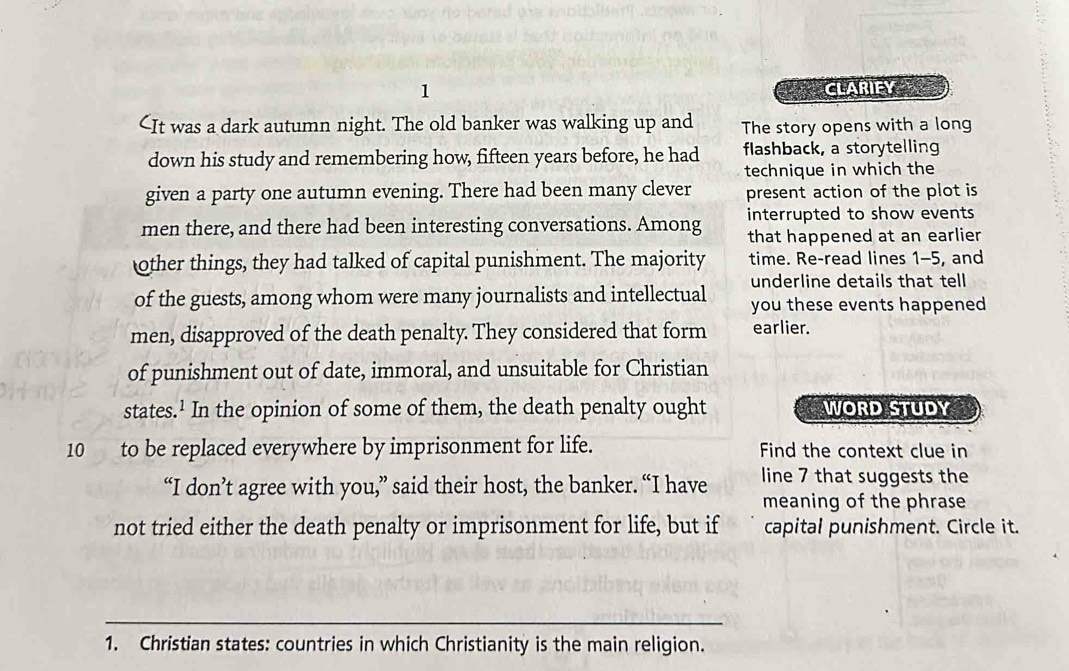 CLARIFY
1-5, and 
of the guests, among whom were many journalists and intellectual underline details that tell 
you these events happened 
men, disapproved of the death penalty. They considered that form earlier. 
of punishment out of date, immoral, and unsuitable for Christian 
states.¹ In the opinion of some of them, the death penalty ought WORD STUDY
10 to be replaced everywhere by imprisonment for life. Find the context clue in 
“I don’t agree with you,” said their host, the banker. “I have line 7 that suggests the 
meaning of the phrase 
not tried either the death penalty or imprisonment for life, but if capital punishment. Circle it. 
_ 
1. Christian states: countries in which Christianity is the main religion.