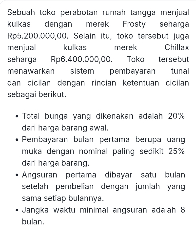 Sebuah toko perabotan rumah tangga menjual 
kulkas dengan merek Frosty seharga
Rp5.200.000,00. Selain itu, toko tersebut juga 
menjual kulkas merek Chillax 
seharga Rp6.400.000,00. Toko tersebut 
menawarkan sistem pembayaran tunai 
dan cicilan dengan rincian ketentuan cicilan 
sebagai berikut. 
Total bunga yang dikenakan adalah 20%
dari harga barang awal. 
Pembayaran bulan pertama berupa uang 
muka dengan nominal paling sedikit 25%
dari harga barang. 
Angsuran pertama dibayar satu bulan 
setelah pembelian dengan jumlah yan 
sama setiap bulannya. 
Jangka waktu minimal angsuran adalah 8
bulan.